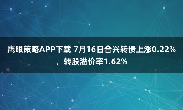 鹰眼策略APP下载 7月16日合兴转债上涨0.22%，转股溢价率1.62%