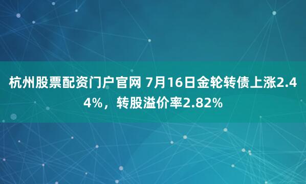 杭州股票配资门户官网 7月16日金轮转债上涨2.44%，转股溢价率2.82%