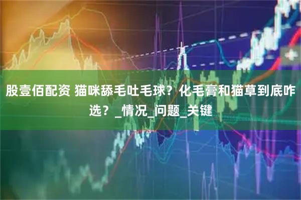 股壹佰配资 猫咪舔毛吐毛球？化毛膏和猫草到底咋选？_情况_问题_关键
