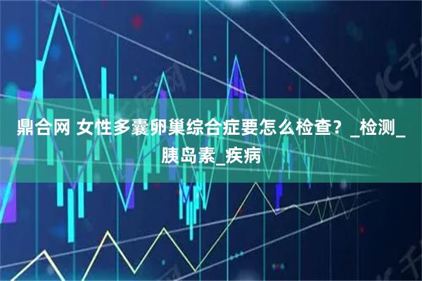 鼎合网 女性多囊卵巢综合症要怎么检查？_检测_胰岛素_疾病