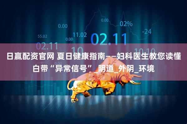 日赢配资官网 夏日健康指南——妇科医生教您读懂白带“异常信号”_阴道_外阴_环境