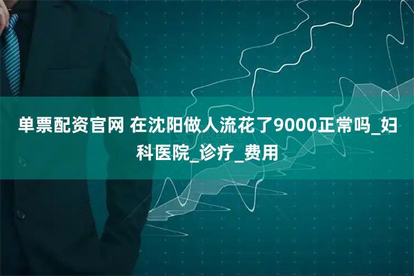 单票配资官网 在沈阳做人流花了9000正常吗_妇科医院_诊疗_费用