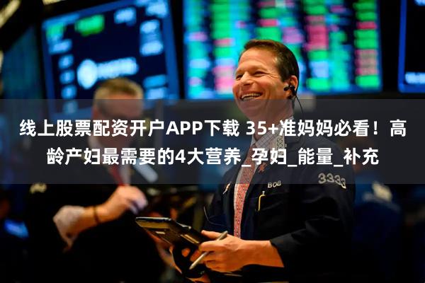 线上股票配资开户APP下载 35+准妈妈必看！高龄产妇最需要的4大营养_孕妇_能量_补充