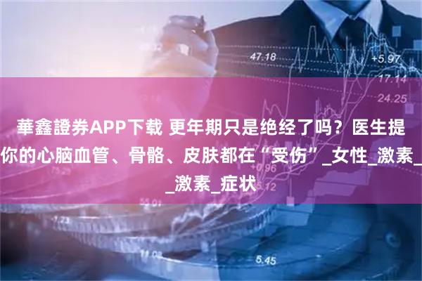 華鑫證券APP下载 更年期只是绝经了吗？医生提醒：你的心脑血管、骨骼、皮肤都在“受伤”_女性_激素_症状