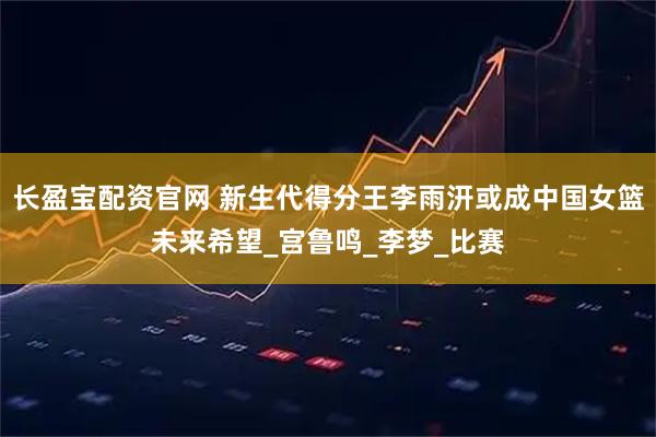 长盈宝配资官网 新生代得分王李雨汧或成中国女篮未来希望_宫鲁鸣_李梦_比赛