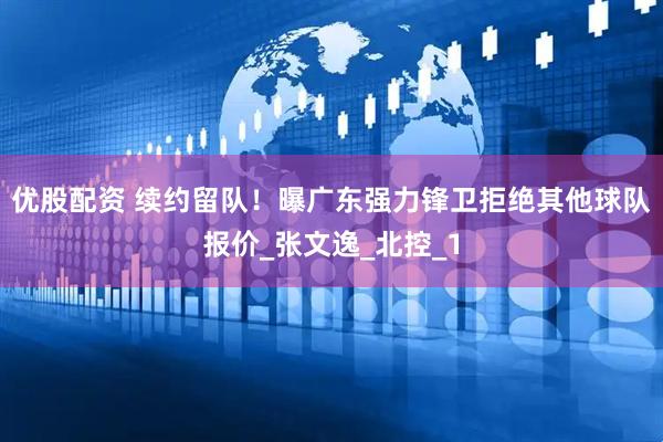 优股配资 续约留队！曝广东强力锋卫拒绝其他球队报价_张文逸_北控_1