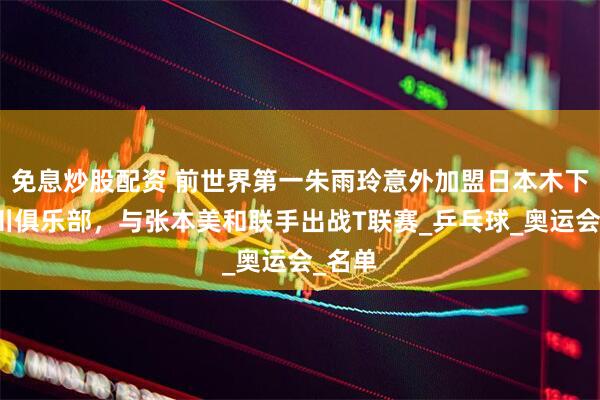 免息炒股配资 前世界第一朱雨玲意外加盟日本木下神奈川俱乐部，与张本美和联手出战T联赛_乒乓球_奥运会_名单