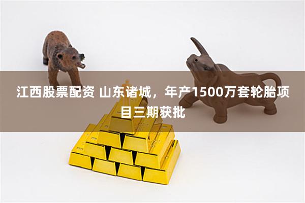 江西股票配资 山东诸城，年产1500万套轮胎项目三期获批