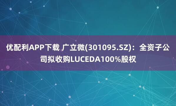 优配利APP下载 广立微(301095.SZ)：全资子公司拟收购LUCEDA100%股权