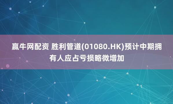 赢牛网配资 胜利管道(01080.HK)预计中期拥有人应占亏损略微增加