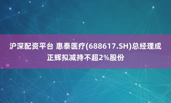 沪深配资平台 惠泰医疗(688617.SH)总经理成正辉拟减持不超2%股份