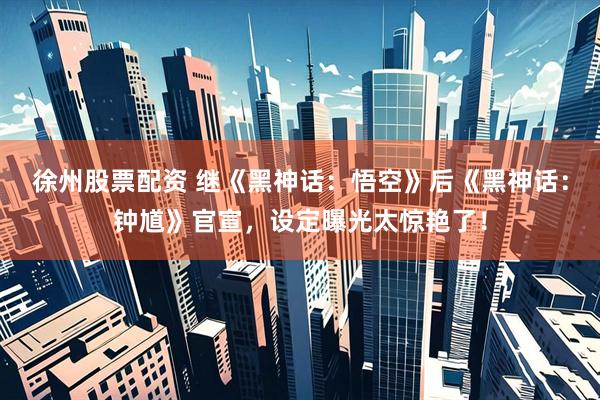 徐州股票配资 继《黑神话：悟空》后《黑神话：钟馗》官宣，设定曝光太惊艳了！
