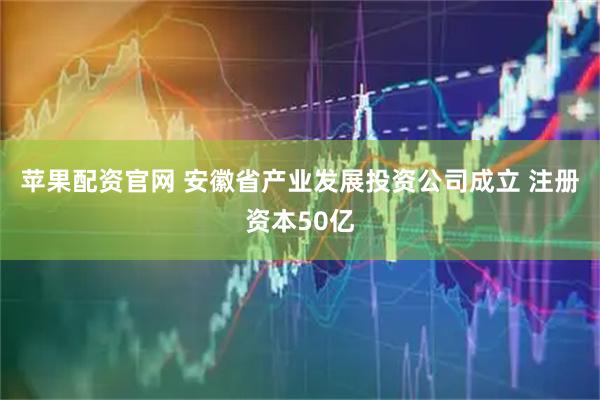 苹果配资官网 安徽省产业发展投资公司成立 注册资本50亿