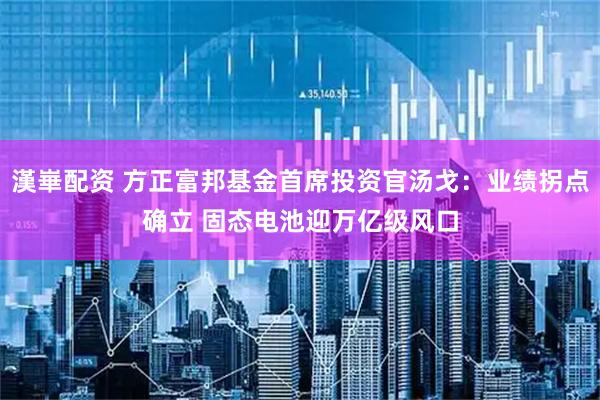 漢崋配资 方正富邦基金首席投资官汤戈：业绩拐点确立 固态电池迎万亿级风口