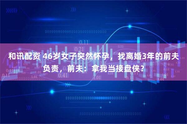 和讯配资 46岁女子突然怀孕，找离婚3年的前夫负责，前夫：拿我当接盘侠？